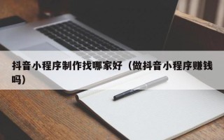 兰考抖音小程序制作找哪家好（做抖音小程序赚钱吗）